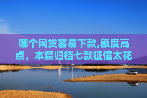哪个网贷容易下款,额度高点，本篇归档七款征信太花也能下款的网贷