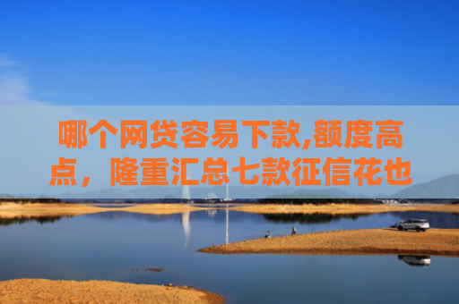 哪个网贷容易下款,额度高点，隆重汇总七款征信花也能稳下款的网贷