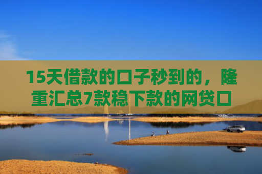 15天借款的口子秒到的，隆重汇总7款稳下款的网贷口子