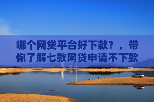 哪个网贷平台好下款？，带你了解七款网贷申请不下款上征信吗