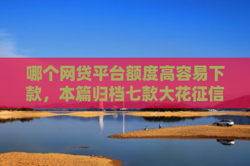 哪个网贷平台额度高容易下款，本篇归档七款大花征信能下款的网贷