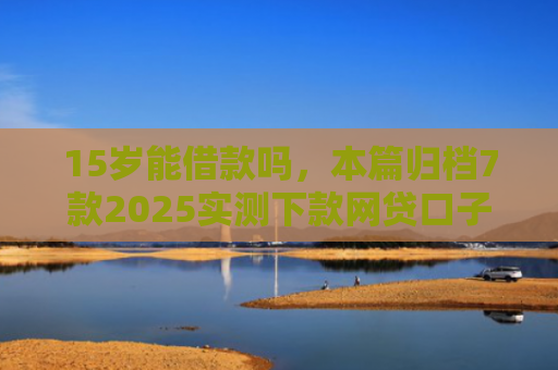 15岁能借款吗，本篇归档7款2025实测下款网贷口子