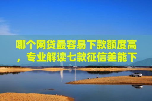 哪个网贷最容易下款额度高，专业解读七款征信差能下款的网贷