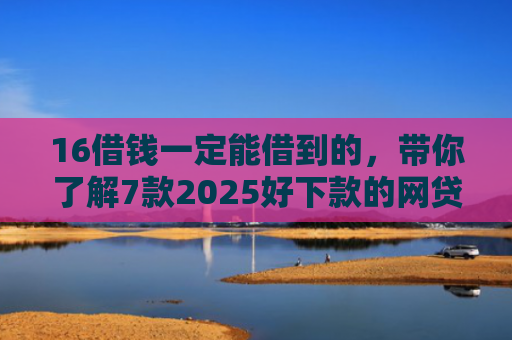 16借钱一定能借到的，带你了解7款2025好下款的网贷口子