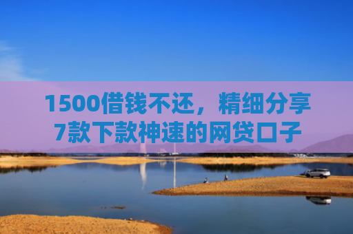 1500借钱不还，精细分享7款下款神速的网贷口子