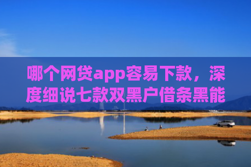 哪个网贷app容易下款，深度细说七款双黑户借条黑能下款网贷app口子