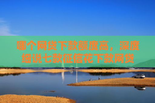 哪个网贷下款额度高，深度细说七款征信花下款网贷