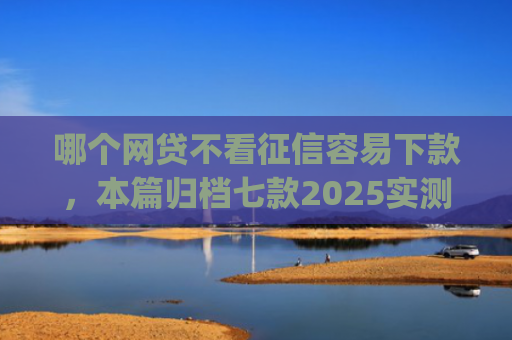 哪个网贷不看征信容易下款，本篇归档七款2025实测黑户烂户必过秒下款app