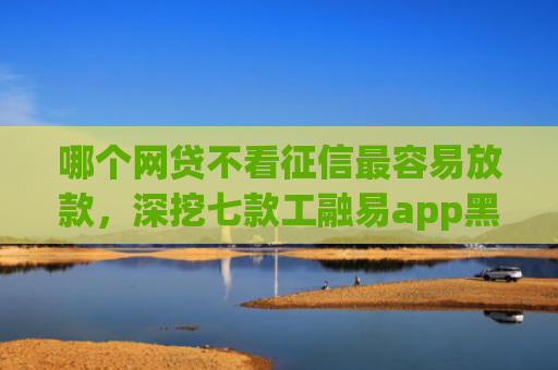 哪个网贷不看征信最容易放款，深挖七款工融易app黑户三天了还没下款