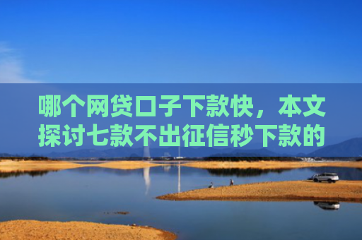 哪个网贷口子下款快，本文探讨七款不出征信秒下款的网贷