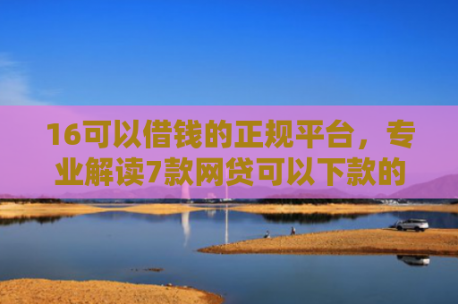 16可以借钱的正规平台，专业解读7款网贷可以下款的口子