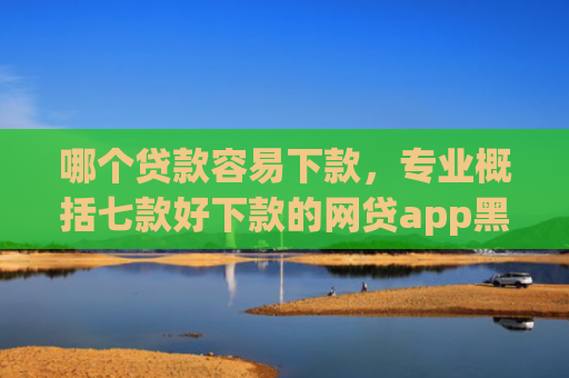 哪个贷款容易下款，专业概括七款好下款的网贷app黑户