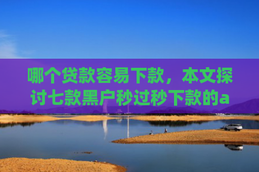 哪个贷款容易下款，本文探讨七款黑户秒过秒下款的app