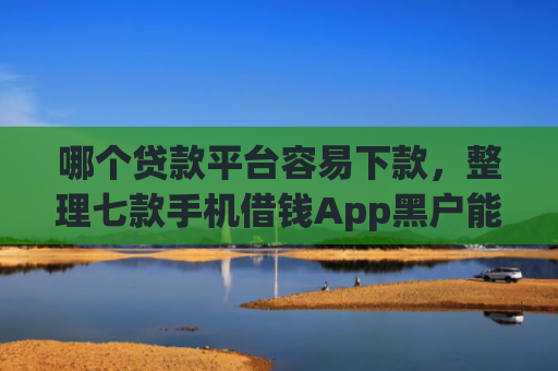 哪个贷款平台容易下款，整理七款手机借钱App黑户能下款么