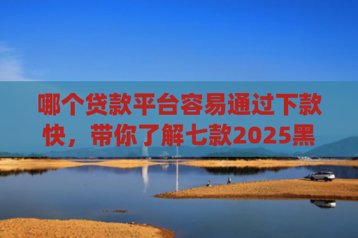 哪个贷款平台容易通过下款快，带你了解七款2025黑户贷款当天下款app