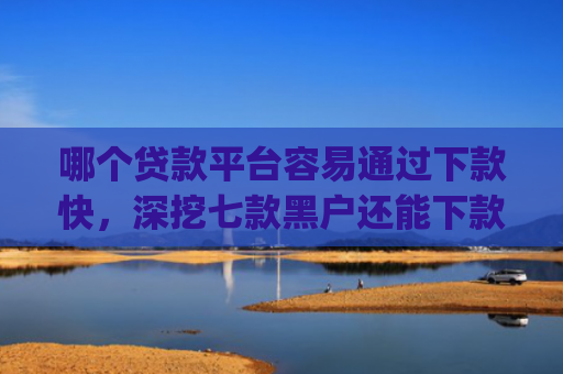 哪个贷款平台容易通过下款快，深挖七款黑户还能下款的app2025