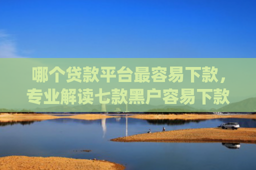 哪个贷款平台最容易下款，专业解读七款黑户容易下款高额度的app