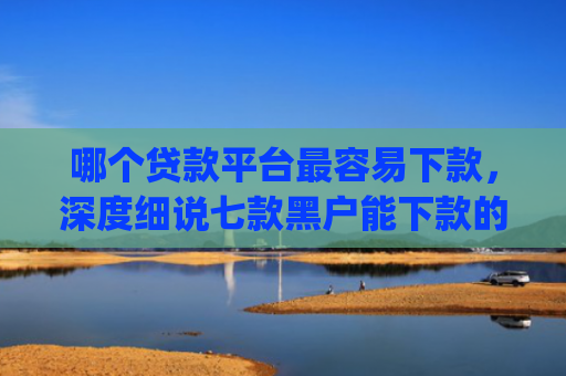 哪个贷款平台最容易下款，深度细说七款黑户能下款的app贴吧