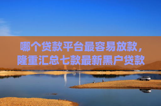 哪个贷款平台最容易放款，隆重汇总七款最新黑户贷款当天下款app