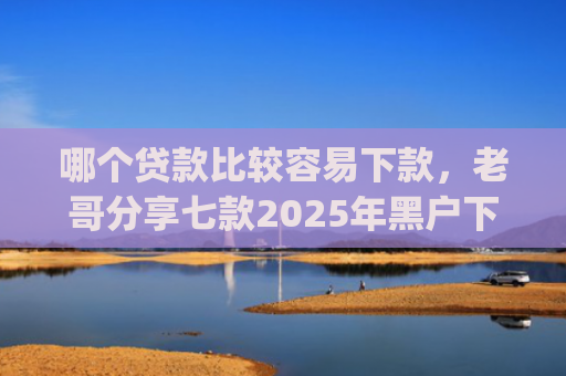 哪个贷款比较容易下款，老哥分享七款2025年黑户下款的app