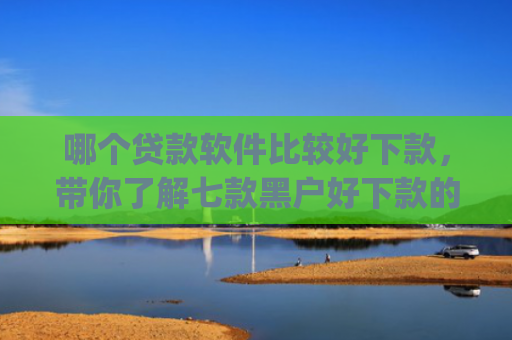 哪个贷款软件比较好下款，带你了解七款黑户好下款的网贷app