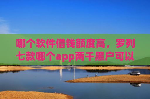 哪个软件借钱额度高，罗列七款哪个app两千黑户可以直接下款