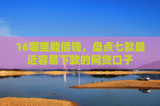 16哪里能借钱，盘点七款最近容易下款的网贷口子