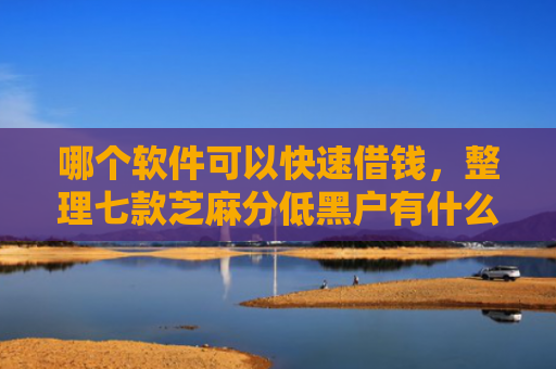 哪个软件可以快速借钱，整理七款芝麻分低黑户有什么APP能下款嘛