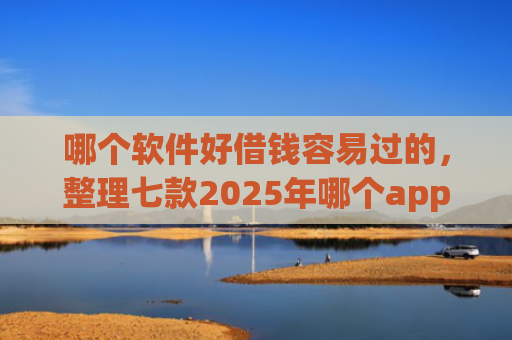 哪个软件好借钱容易过的，整理七款2025年哪个app征信黑户能下款