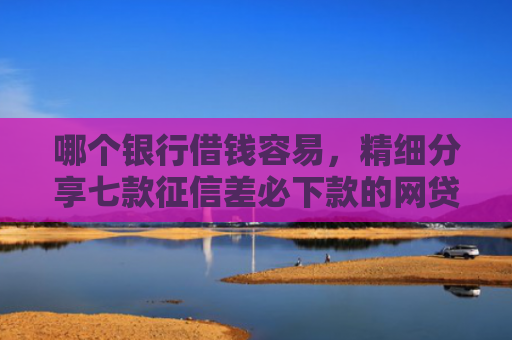 哪个银行借钱容易，精细分享七款征信差必下款的网贷