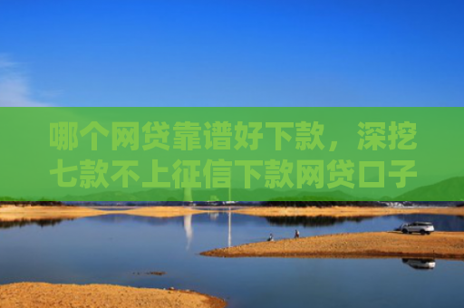 哪个网贷靠谱好下款，深挖七款不上征信下款网贷口子