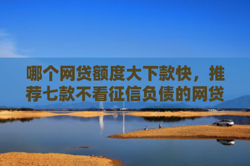 哪个网贷额度大下款快，推荐七款不看征信负债的网贷百分百下款