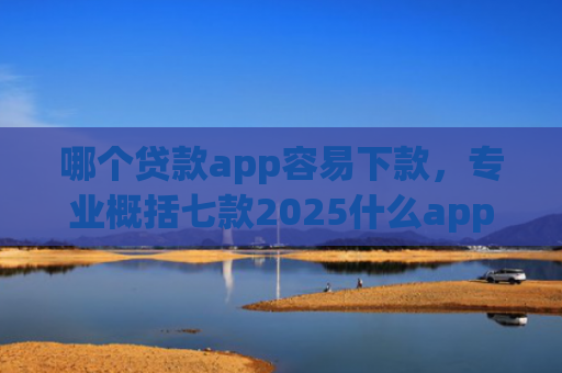 哪个贷款app容易下款，专业概括七款2025什么app黑户也能下款