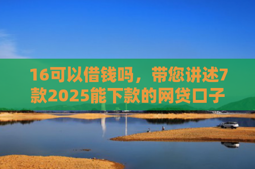 16可以借钱吗，带您讲述7款2025能下款的网贷口子