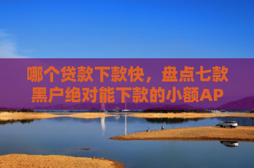 哪个贷款下款快，盘点七款黑户绝对能下款的小额APP