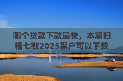 哪个贷款下款最快，本篇归档七款2025黑户可以下款的app