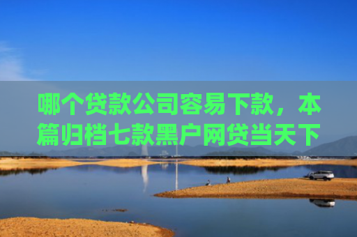 哪个贷款公司容易下款，本篇归档七款黑户网贷当天下款app