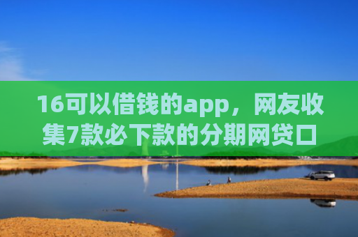 16可以借钱的app，网友收集7款必下款的分期网贷口子