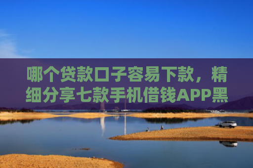 哪个贷款口子容易下款，精细分享七款手机借钱APP黑户能下款吗