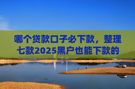 哪个贷款口子必下款，整理七款2025黑户也能下款的app
