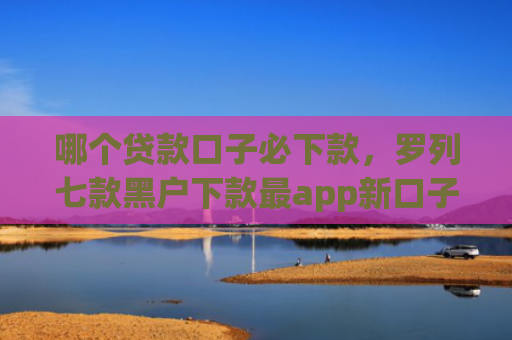 哪个贷款口子必下款，罗列七款黑户下款最app新口子