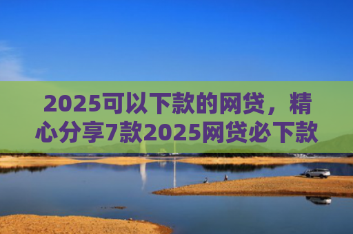 2025可以下款的网贷，精心分享7款2025网贷必下款口子