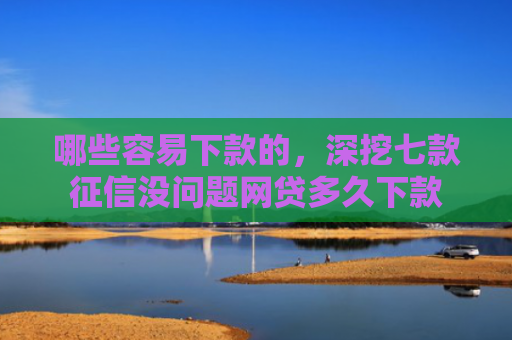 哪些容易下款的，深挖七款征信没问题网贷多久下款