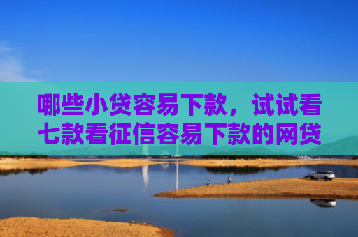 哪些小贷容易下款，试试看七款看征信容易下款的网贷