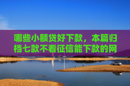 哪些小额贷好下款，本篇归档七款不看征信能下款的网贷