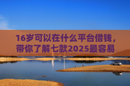 16岁可以在什么平台借钱，带你了解七款2025最容易下款的网贷口子