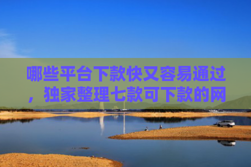 哪些平台下款快又容易通过，独家整理七款可下款的网贷不查征信