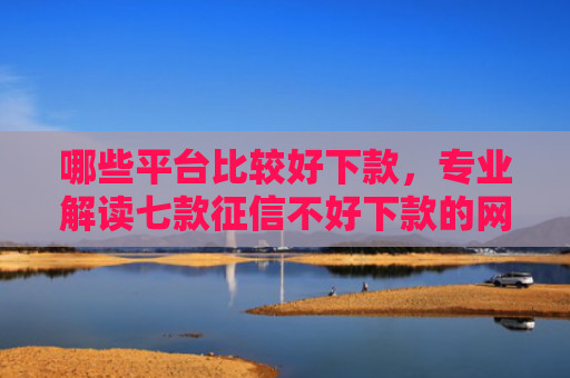 哪些平台比较好下款，专业解读七款征信不好下款的网贷口子