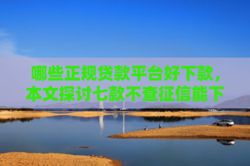 哪些正规贷款平台好下款，本文探讨七款不查征信能下款网贷口子