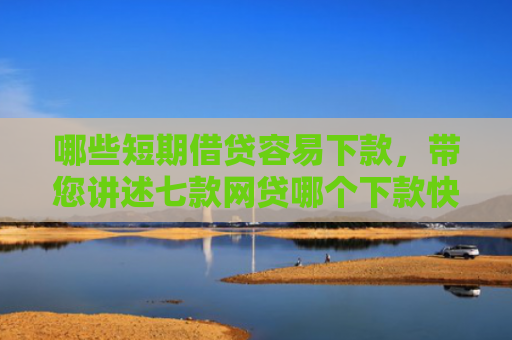哪些短期借贷容易下款，带您讲述七款网贷哪个下款快不看征信